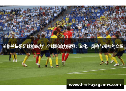英格兰快乐足球的魅力与全球影响力探索：文化、风格与精神的交织