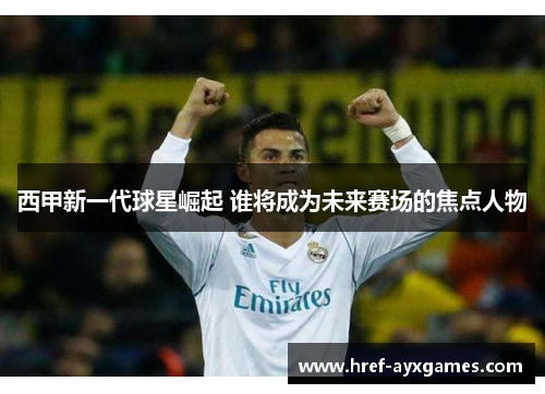 西甲新一代球星崛起 谁将成为未来赛场的焦点人物 西甲新一代球星崛起 谁将成为未来赛场的焦点人物