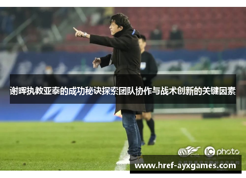 谢晖执教亚泰的成功秘诀探索团队协作与战术创新的关键因素