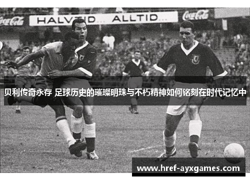 贝利传奇永存 足球历史的璀璨明珠与不朽精神如何铭刻在时代记忆中 贝利传奇永存 足球历史的璀璨明珠与不朽精神如何铭刻在时代记忆中