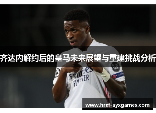 齐达内解约后的皇马未来展望与重建挑战分析