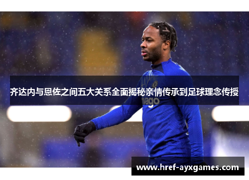 齐达内与恩佐之间五大关系全面揭秘亲情传承到足球理念传授