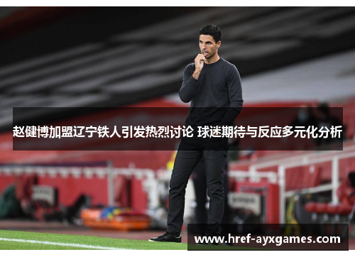 赵健博加盟辽宁铁人引发热烈讨论 球迷期待与反应多元化分析 赵健博加盟辽宁铁人引发热烈讨论 球迷期待与反应多元化分析