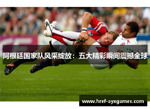阿根廷国家队风采绽放：五大精彩瞬间震撼全球