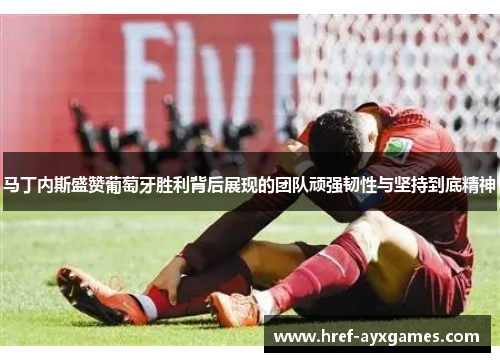 马丁内斯盛赞葡萄牙胜利背后展现的团队顽强韧性与坚持到底精神