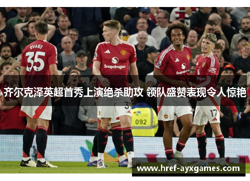 齐尔克泽英超首秀上演绝杀助攻 领队盛赞表现令人惊艳